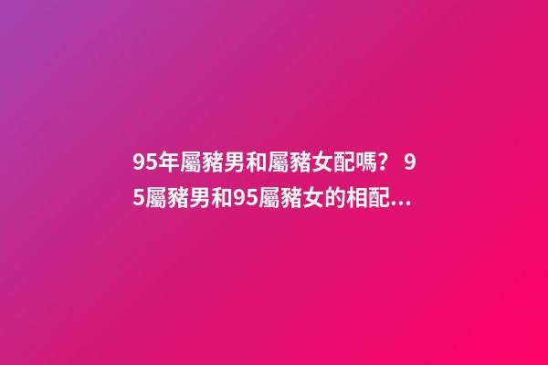 95年屬豬男和屬豬女配嗎？ 95屬豬男和95屬豬女的相配嗎，95年男孩婚配什么屬相女孩子-第1張-觀點-玄機派